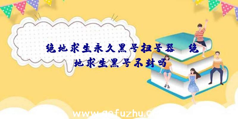 「绝地求生永久黑号扫号器」|绝地求生黑号不封吗